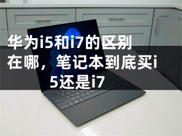 華為i5和i7的區(qū)別在哪，筆記本到底買i5還是i7