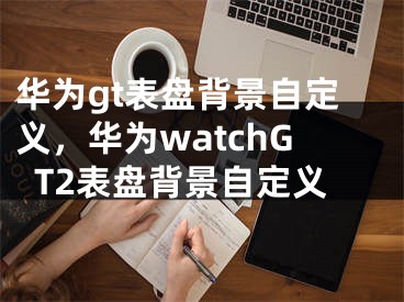 華為gt表盤背景自定義，華為watchGT2表盤背景自定義