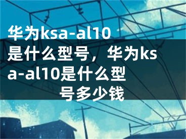 華為ksa-al10是什么型號，華為ksa-al10是什么型號多少錢