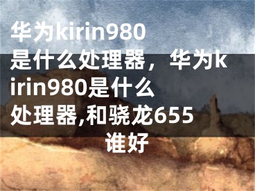 華為kirin980是什么處理器，華為kirin980是什么處理器,和驍龍655誰(shuí)好