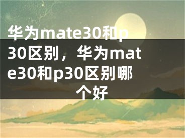 華為mate30和p30區(qū)別，華為mate30和p30區(qū)別哪個好