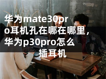 華為mate30pro耳機孔在哪在哪里，華為p30pro怎么插耳機