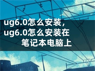 ug6.0怎么安裝，ug6.0怎么安裝在筆記本電腦上