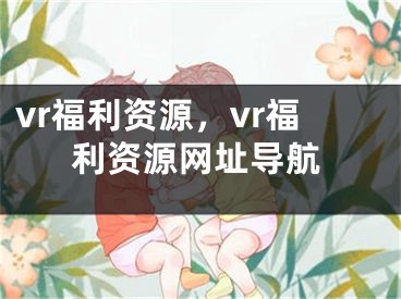 vr福利資源，vr福利資源網(wǎng)址導(dǎo)航