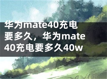 華為mate40充電要多久，華為mate40充電要多久40w