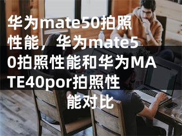 華為mate50拍照性能，華為mate50拍照性能和華為MATE40por拍照性能對(duì)比