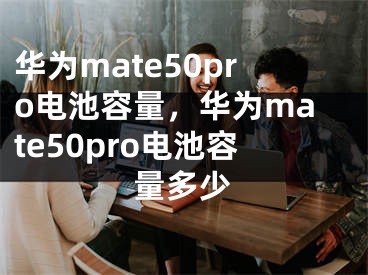 華為mate50pro電池容量，華為mate50pro電池容量多少