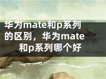 華為mate和p系列的區(qū)別，華為mate和p系列哪個(gè)好