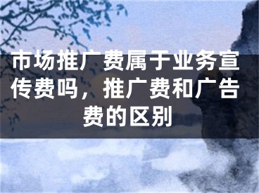 市場推廣費屬于業(yè)務(wù)宣傳費嗎，推廣費和廣告費的區(qū)別