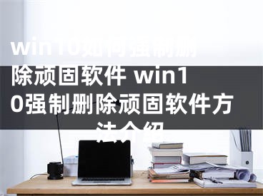 win10如何強制刪除頑固軟件 win10強制刪除頑固軟件方法介紹