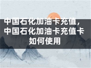 中國石化加油卡充值，中國石化加油卡充值卡如何使用