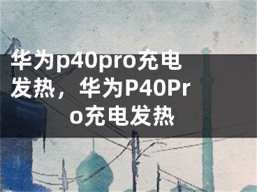 華為p40pro充電發(fā)熱，華為P40Pro充電發(fā)熱