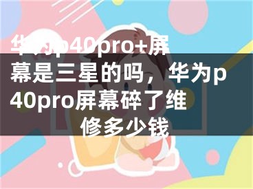 華為p40pro+屏幕是三星的嗎，華為p40pro屏幕碎了維修多少錢