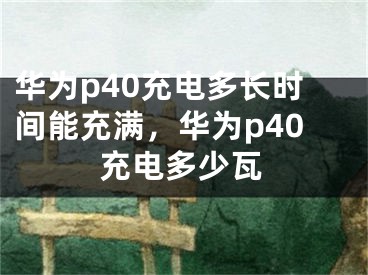 華為p40充電多長時間能充滿，華為p40充電多少瓦