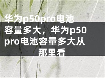 華為p50pro電池容量多大，華為p50pro電池容量多大從那里看