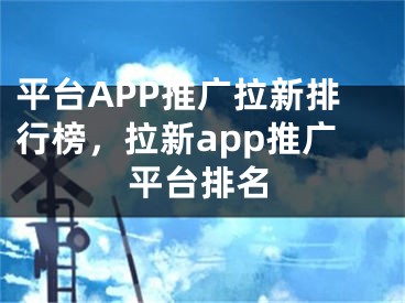 平臺(tái)APP推廣拉新排行榜，拉新app推廣平臺(tái)排名