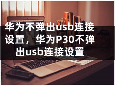 華為不彈出usb連接設(shè)置，華為P30不彈出usb連接設(shè)置