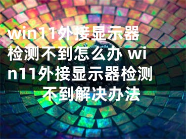 win11外接顯示器檢測不到怎么辦 win11外接顯示器檢測不到解決辦法