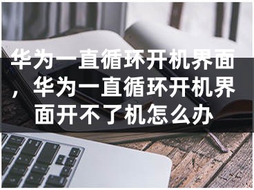 華為一直循環(huán)開機界面，華為一直循環(huán)開機界面開不了機怎么辦