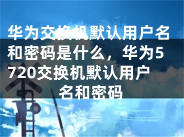 華為交換機(jī)默認(rèn)用戶名和密碼是什么，華為5720交換機(jī)默認(rèn)用戶名和密碼