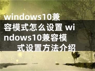 windows10兼容模式怎么設(shè)置 windows10兼容模式設(shè)置方法介紹