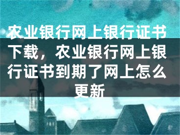 農(nóng)業(yè)銀行網(wǎng)上銀行證書下載，農(nóng)業(yè)銀行網(wǎng)上銀行證書到期了網(wǎng)上怎么更新