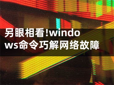 另眼相看!windows命令巧解網(wǎng)絡(luò)故障