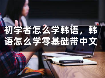 初學(xué)者怎么學(xué)韓語，韓語怎么學(xué)零基礎(chǔ)帶中文