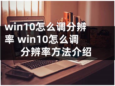 win10怎么調(diào)分辨率 win10怎么調(diào)分辨率方法介紹