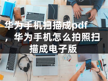 華為手機掃描成pdf，華為手機怎么拍照掃描成電子版