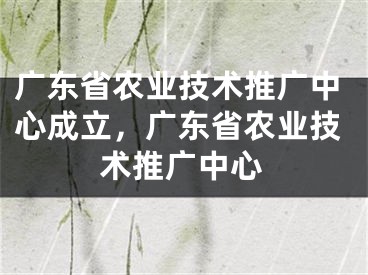 廣東省農(nóng)業(yè)技術(shù)推廣中心成立，廣東省農(nóng)業(yè)技術(shù)推廣中心