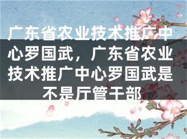 廣東省農(nóng)業(yè)技術(shù)推廣中心羅國武，廣東省農(nóng)業(yè)技術(shù)推廣中心羅國武是不是廳管干部