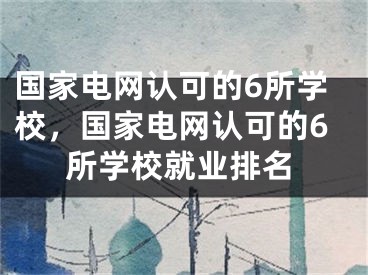 國(guó)家電網(wǎng)認(rèn)可的6所學(xué)校，國(guó)家電網(wǎng)認(rèn)可的6所學(xué)校就業(yè)排名