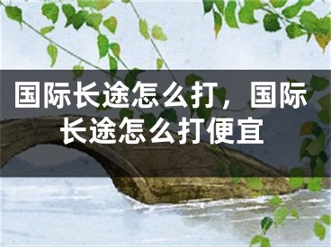 國(guó)際長(zhǎng)途怎么打，國(guó)際長(zhǎng)途怎么打便宜