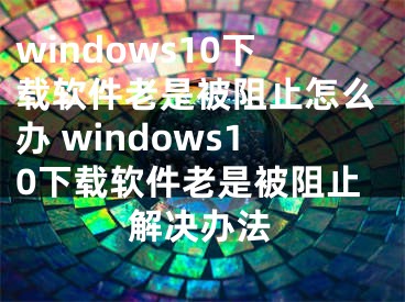 windows10下載軟件老是被阻止怎么辦 windows10下載軟件老是被阻止解決辦法