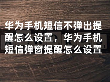 華為手機(jī)短信不彈出提醒怎么設(shè)置，華為手機(jī)短信彈窗提醒怎么設(shè)置