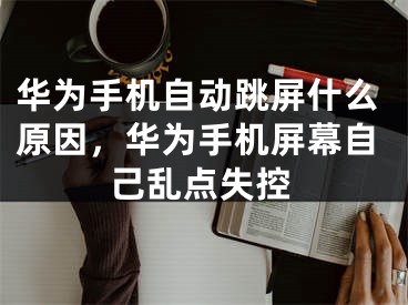 華為手機自動跳屏什么原因，華為手機屏幕自己亂點失控