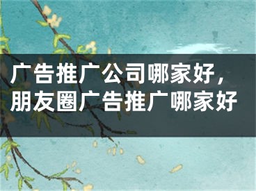 廣告推廣公司哪家好，朋友圈廣告推廣哪家好