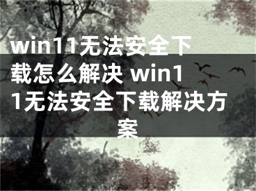 win11無(wú)法安全下載怎么解決 win11無(wú)法安全下載解決方案