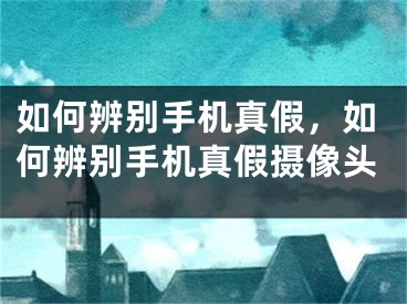 如何辨別手機(jī)真假，如何辨別手機(jī)真假攝像頭