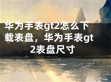 華為手表gt2怎么下載表盤，華為手表gt2表盤尺寸