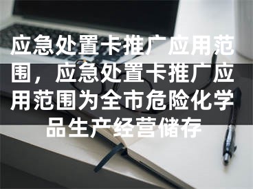 應(yīng)急處置卡推廣應(yīng)用范圍，應(yīng)急處置卡推廣應(yīng)用范圍為全市危險(xiǎn)化學(xué)品生產(chǎn)經(jīng)營(yíng)儲(chǔ)存