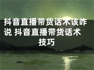 抖音直播帶貨話術(shù)該咋說(shuō) 抖音直播帶貨話術(shù)技巧