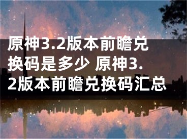 原神3.2版本前瞻兌換碼是多少 原神3.2版本前瞻兌換碼匯總