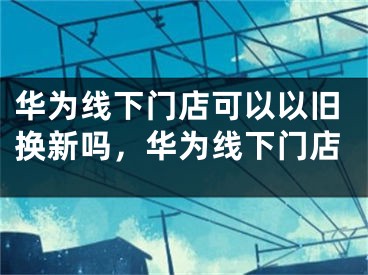 華為線下門店可以以舊換新嗎，華為線下門店