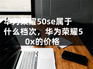 華為榮耀50se屬于什么檔次，華為榮耀50x的價格