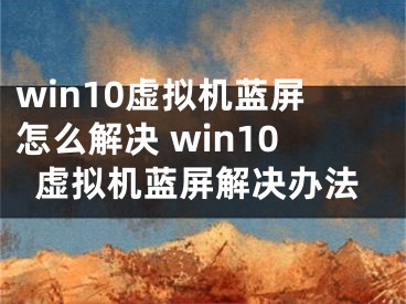 win10虛擬機(jī)藍(lán)屏怎么解決 win10虛擬機(jī)藍(lán)屏解決辦法