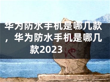 華為防水手機(jī)是哪幾款，華為防水手機(jī)是哪幾款2023