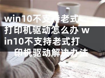 win10不支持老式打印機驅動怎么辦 win10不支持老式打印機驅動解決辦法