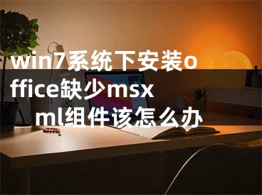 win7系統(tǒng)下安裝office缺少msxml組件該怎么辦